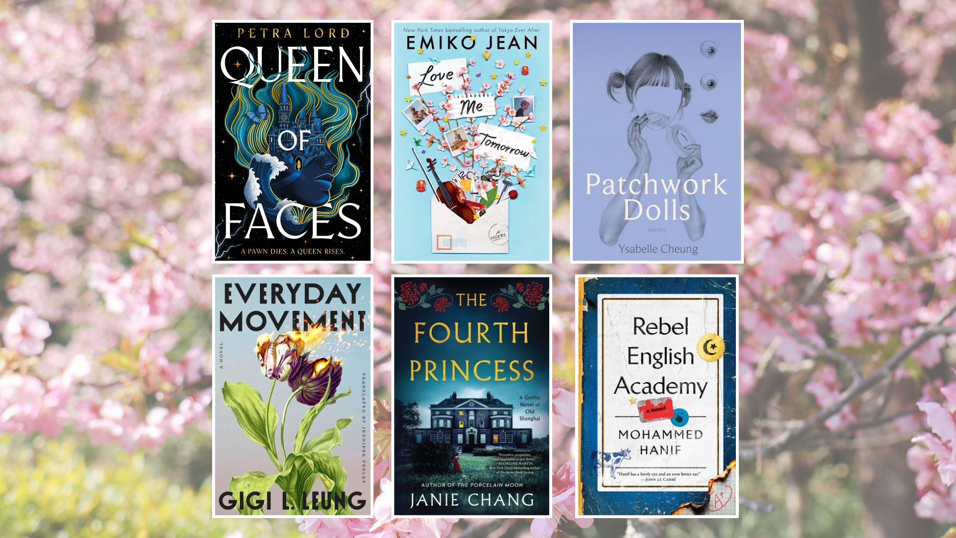 Gemini said A horizontal grid of six book covers is arranged in two rows of three, set against a blurred, springtime background of blooming pink cherry blossoms. The top row features the following titles from left to right: Queen of Faces by Petra Lord, showing a profile of a face merging with a golden castle and swirling blue hair; Love Me Tomorrow by Emiko Jean, featuring a whimsical collage of an envelope, a violin, and cherry blossoms on a light blue background; and Patchwork Dolls by Ysabelle Cheung, depicting a monochromatic blue, surrealist sketch of a girl’s silhouette surrounded by floating eyes and lips. The bottom row continues with Everyday Movement by Gigi L. Leung, featuring two tulips with one bloom seemingly on fire; The Fourth Princess by Janie Chang, showing a dark, atmospheric manor house under a night sky framed by red flowers; and Rebel English Academy by Mohammed Hanif, which depicts a worn, blue book cover with a white label and a small crescent moon and star icon.